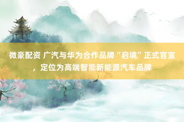 微豪配资 广汽与华为合作品牌“启境”正式官宣，定位为高端智能新能源汽车品牌