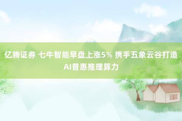 亿腾证券 七牛智能早盘上涨5% 携手五象云谷打造AI普惠推理算力