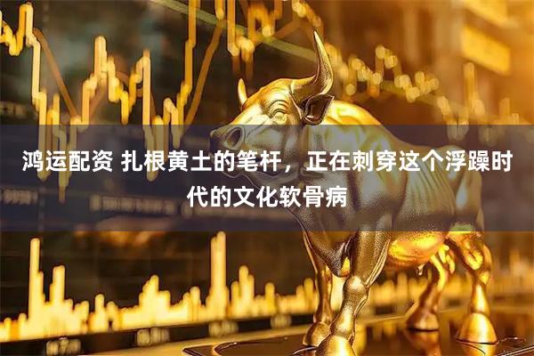 鸿运配资 扎根黄土的笔杆，正在刺穿这个浮躁时代的文化软骨病