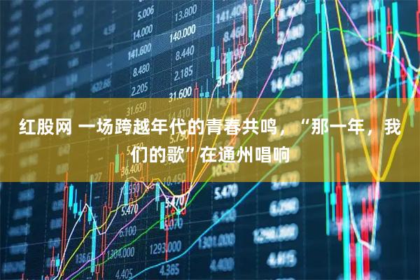 红股网 一场跨越年代的青春共鸣，“那一年，我们的歌”在通州唱响