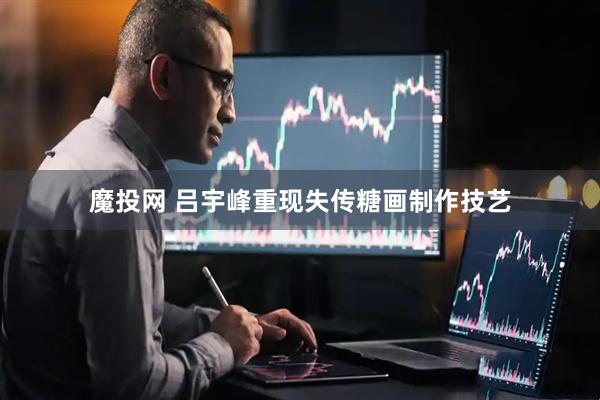 魔投网 吕宇峰重现失传糖画制作技艺