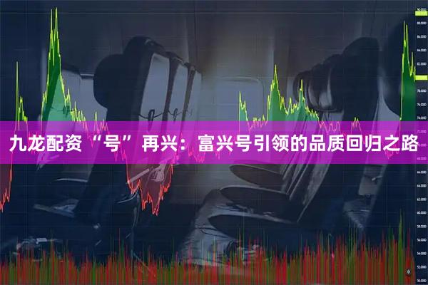 九龙配资 “号” 再兴：富兴号引领的品质回归之路