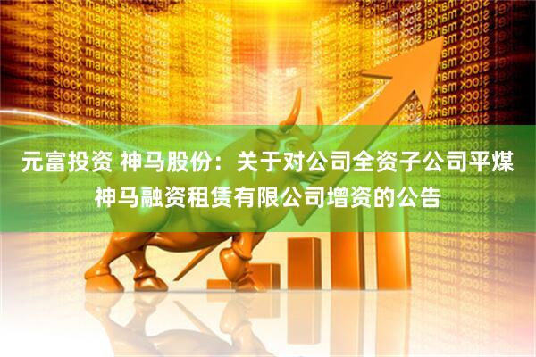 元富投资 神马股份：关于对公司全资子公司平煤神马融资租赁有限公司增资的公告