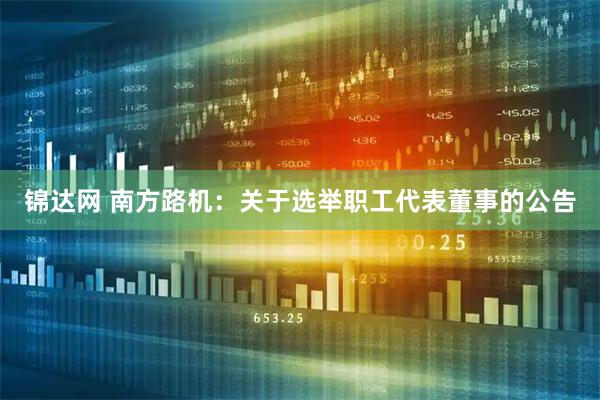 锦达网 南方路机：关于选举职工代表董事的公告