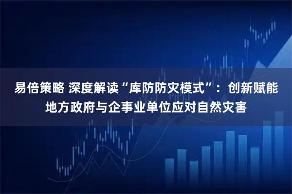 易倍策略 深度解读“库防防灾模式”：创新赋能地方政府与企事业单位应对自然灾害