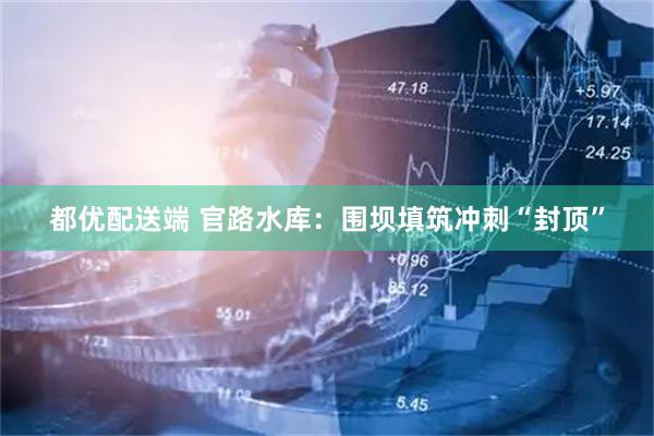 都优配送端 官路水库：围坝填筑冲刺“封顶”