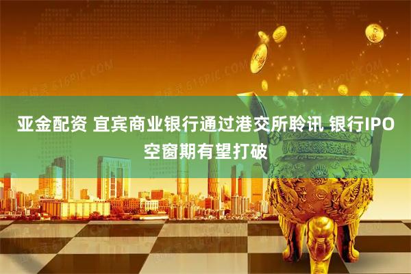 亚金配资 宜宾商业银行通过港交所聆讯 银行IPO空窗期有望打破