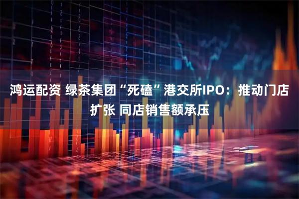 鸿运配资 绿茶集团“死磕”港交所IPO：推动门店扩张 同店销售额承压