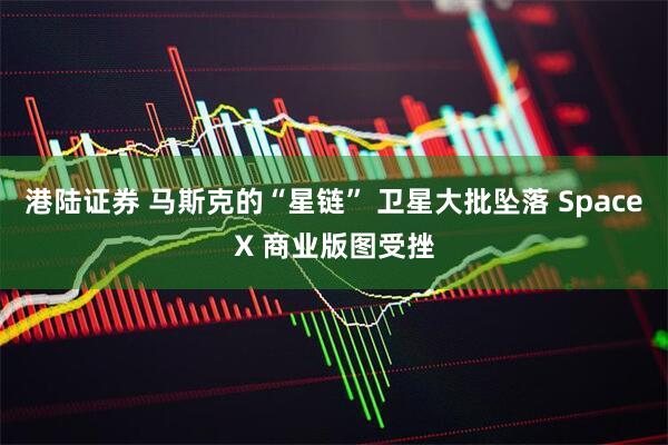 港陆证券 马斯克的“星链” 卫星大批坠落 SpaceX 商业版图受挫