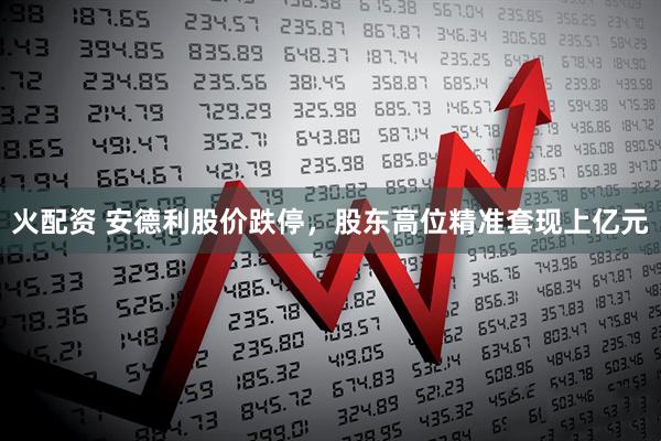 火配资 安德利股价跌停，股东高位精准套现上亿元