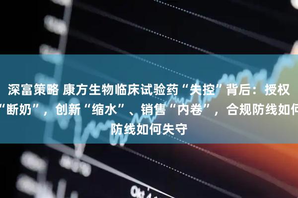 深富策略 康方生物临床试验药“失控”背后：授权收入“断奶”，创新“缩水”、销售“内卷”，合规防线如何失守