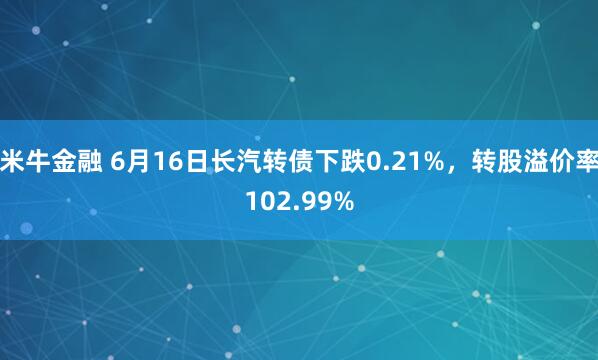 米牛金融 6月16日长汽转债下跌0.21%，转股溢价率102.99%