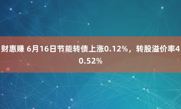 财惠赚 6月16日节能转债上涨0.12%，转股溢价率40.52%