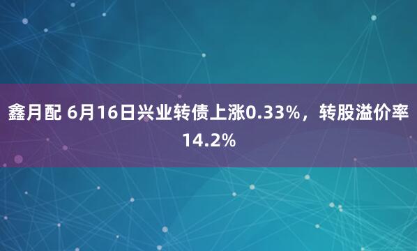 鑫月配 6月16日兴业转债上涨0.33%，转股溢价率14.2%