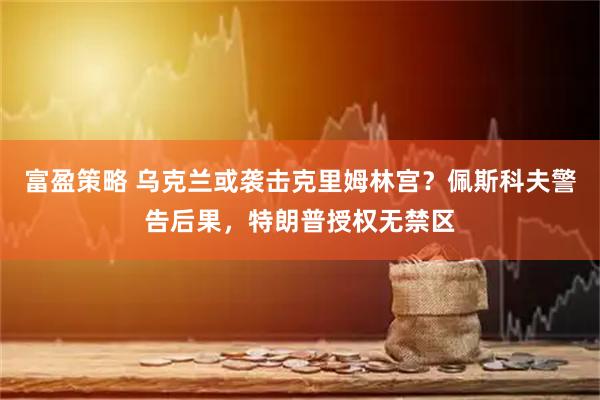 富盈策略 乌克兰或袭击克里姆林宫？佩斯科夫警告后果，特朗普授权无禁区