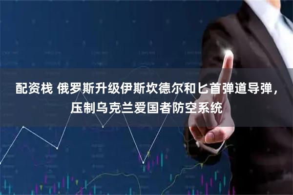 配资栈 俄罗斯升级伊斯坎德尔和匕首弹道导弹，压制乌克兰爱国者防空系统