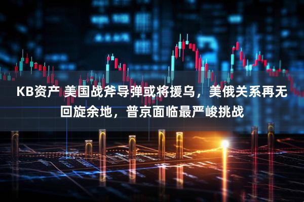 KB资产 美国战斧导弹或将援乌，美俄关系再无回旋余地，普京面临最严峻挑战