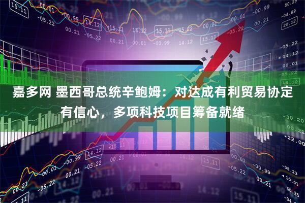 嘉多网 墨西哥总统辛鲍姆：对达成有利贸易协定有信心，多项科技项目筹备就绪