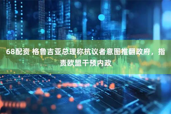 68配资 格鲁吉亚总理称抗议者意图推翻政府，指责欧盟干预内政