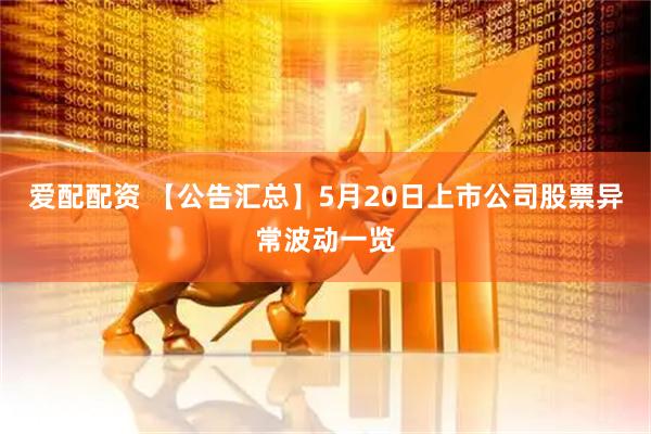 爱配配资 【公告汇总】5月20日上市公司股票异常波动一览