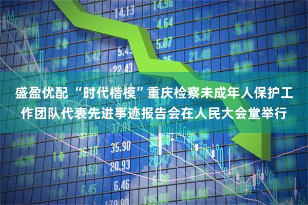 盛盈优配 “时代楷模”重庆检察未成年人保护工作团队代表先进事迹报告会在人民大会堂举行