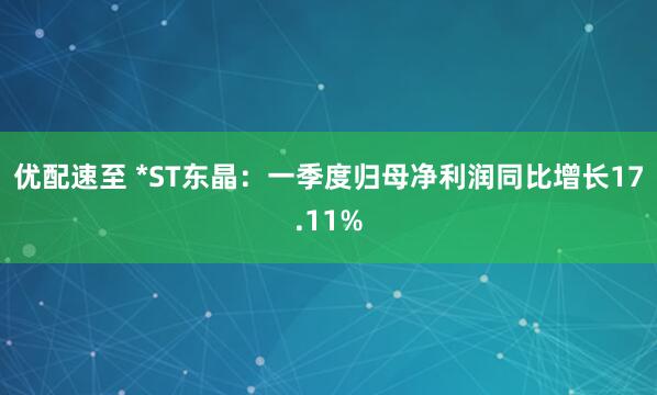 优配速至 *ST东晶：一季度归母净利润同比增长17.11%