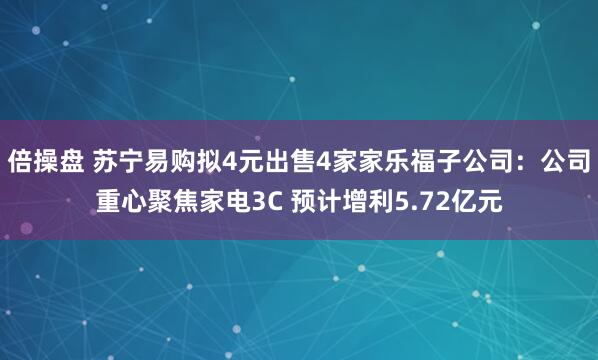 倍操盘 苏宁易购拟4元出售4家家乐福子公司：公司重心聚焦家电3C 预计增利5.72亿元