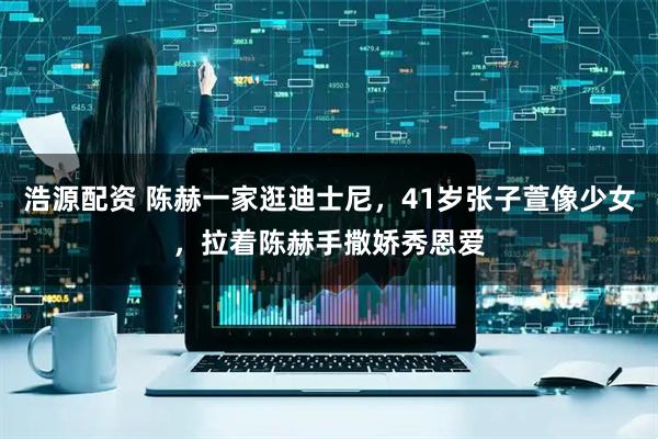 浩源配资 陈赫一家逛迪士尼，41岁张子萱像少女，拉着陈赫手撒娇秀恩爱