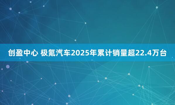 创盈中心 极氪汽车2025年累计销量超22.4万台