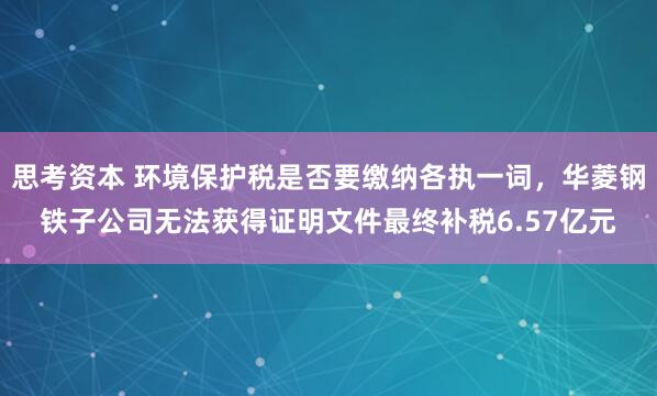 思考资本 环境保护税是否要缴纳各执一词，华菱钢铁子公司无法获得证明文件最终补税6.57亿元