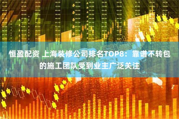 恒盈配资 上海装修公司排名TOP8：靠谱不转包的施工团队受到业主广泛关注
