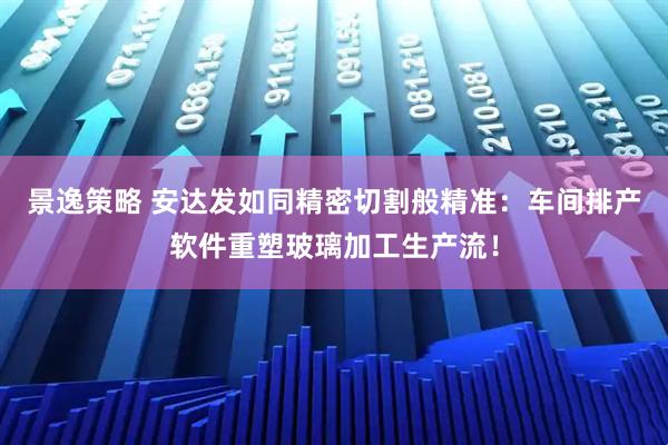 景逸策略 安达发如同精密切割般精准：车间排产软件重塑玻璃加工生产流！