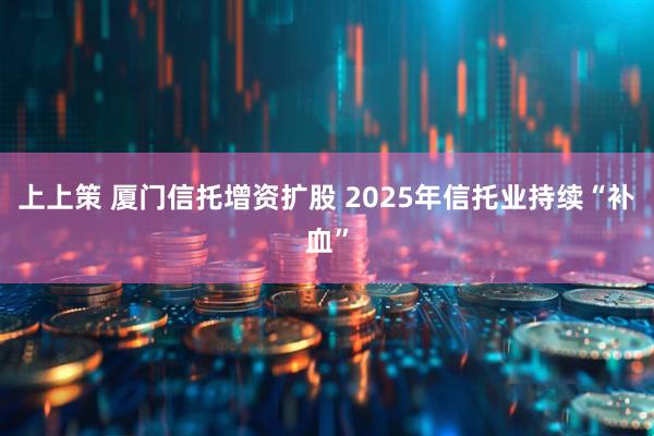 上上策 厦门信托增资扩股 2025年信托业持续“补血”