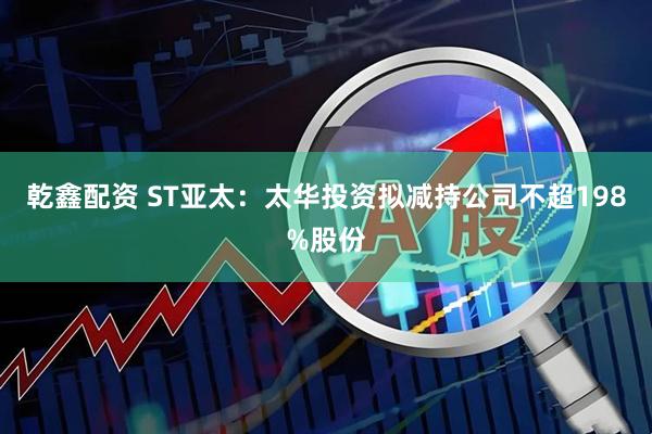 乾鑫配资 ST亚太：太华投资拟减持公司不超198%股份