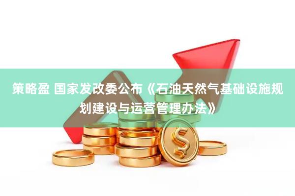 策略盈 国家发改委公布《石油天然气基础设施规划建设与运营管理办法》