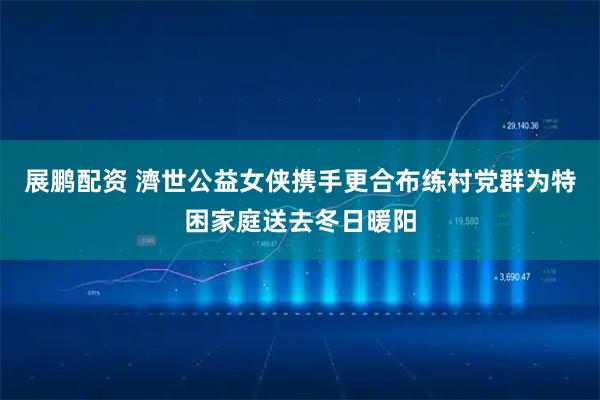展鹏配资 濟世公益女侠携手更合布练村党群为特困家庭送去冬日暖阳